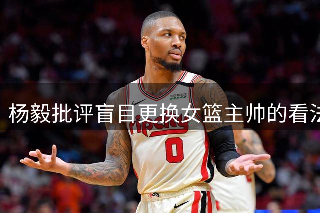 杨毅批评盲目更换女篮主帅的看法不成熟